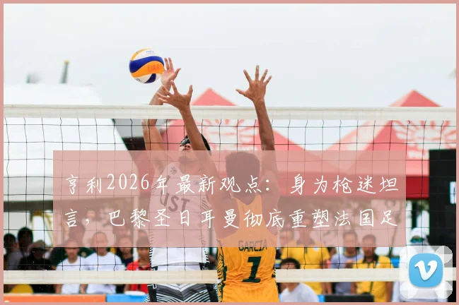 亨利2026年最新观点:身为枪迷坦言,巴黎圣日耳曼彻底重塑法国足球格局与历史