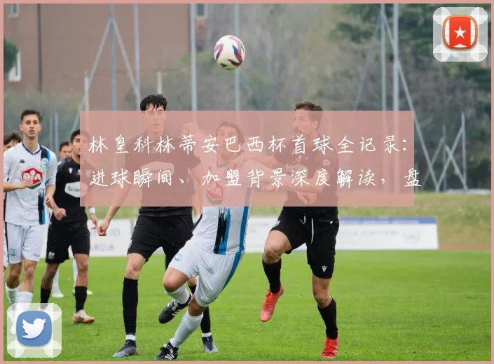 林皇科林蒂安巴西杯首球全记录：进球瞬间、加盟背景深度解读，盘点巴西杯其他外援传奇