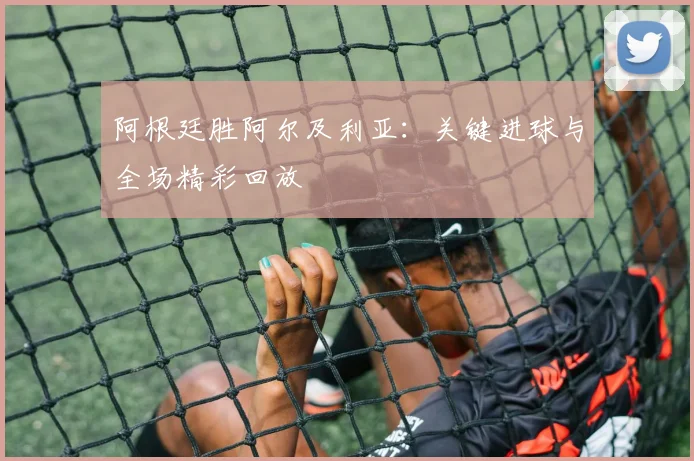 阿根廷胜阿尔及利亚:关键进球与全场精彩回放